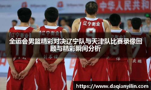 全运会男篮精彩对决辽宁队与天津队比赛录像回顾与精彩瞬间分析